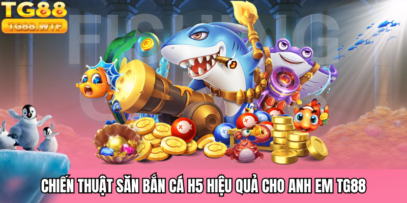 Chiến thuật săn bắn cá H5 hiệu quả cho anh em TG88